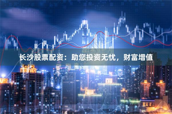 长沙股票配资：助您投资无忧，财富增值