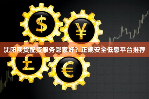 沈阳期货配资服务哪家好？正规安全低息平台推荐