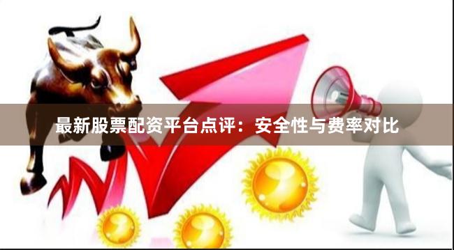 最新股票配资平台点评：安全性与费率对比