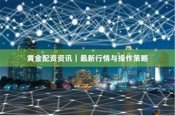 黄金配资资讯｜最新行情与操作策略